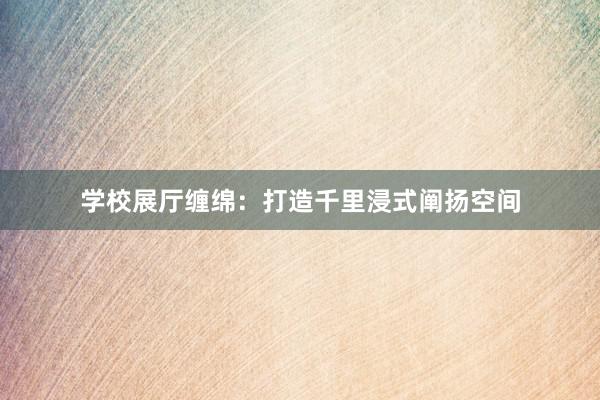 学校展厅缠绵：打造千里浸式阐扬空间